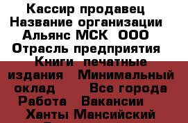 Кассир-продавец › Название организации ­ Альянс-МСК, ООО › Отрасль предприятия ­ Книги, печатные издания › Минимальный оклад ­ 1 - Все города Работа » Вакансии   . Ханты-Мансийский,Белоярский г.